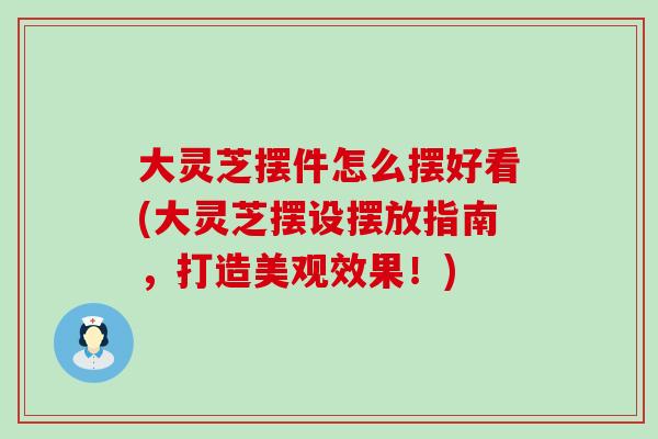 大灵芝摆件怎么摆好看(大灵芝摆设摆放指南，打造美观效果！)