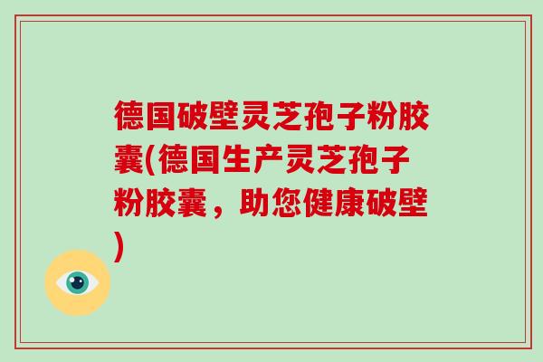 德国破壁灵芝孢子粉胶囊(德国生产灵芝孢子粉胶囊，助您健康破壁)