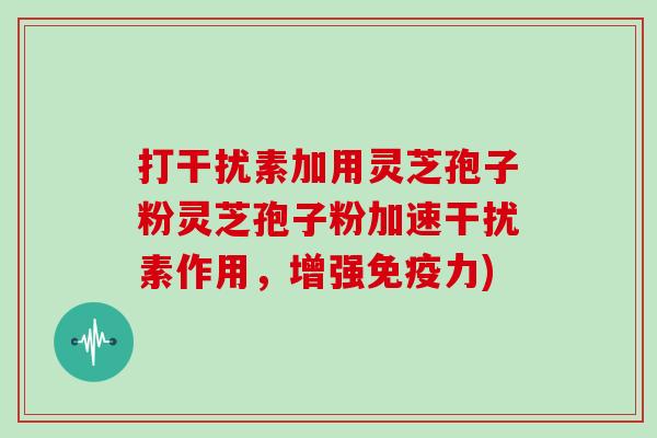 打干扰素加用灵芝孢子粉灵芝孢子粉加速干扰素作用，增强免疫力)