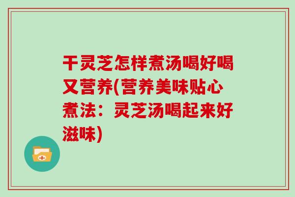 干灵芝怎样煮汤喝好喝又营养(营养美味贴心煮法：灵芝汤喝起来好滋味)