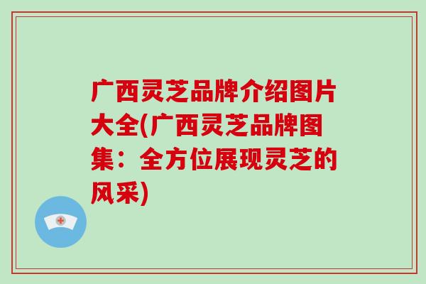 广西灵芝品牌介绍图片大全(广西灵芝品牌图集：全方位展现灵芝的风采)