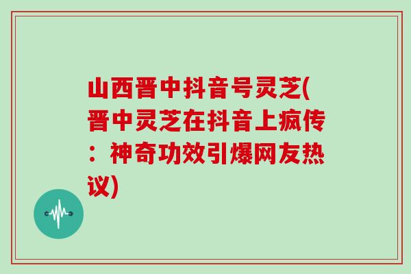 山西晋中抖音号灵芝(晋中灵芝在抖音上疯传：神奇功效引爆网友热议)