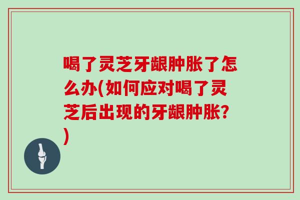 喝了灵芝牙龈肿胀了怎么办(如何应对喝了灵芝后出现的牙龈肿胀？)