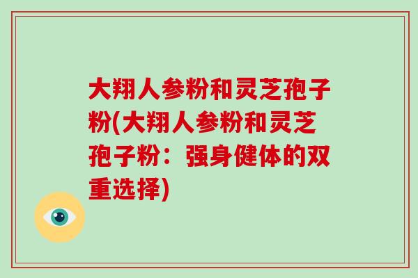 大翔人参粉和灵芝孢子粉(大翔人参粉和灵芝孢子粉：强身健体的双重选择)