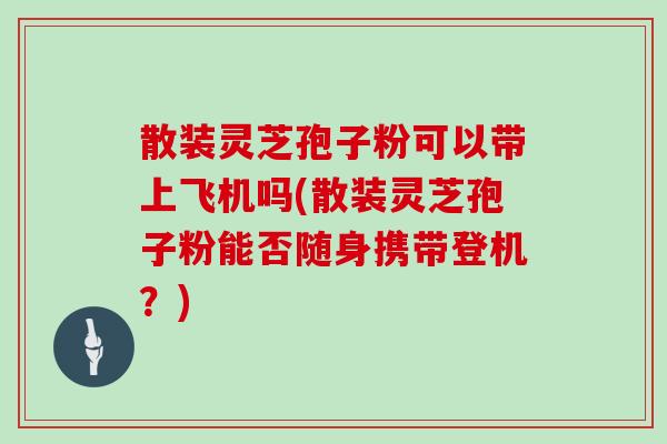 散装灵芝孢子粉可以带上飞机吗(散装灵芝孢子粉能否随身携带登机？)