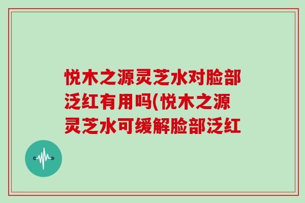 悦木之源灵芝水对脸部泛红有用吗(悦木之源灵芝水可缓解脸部泛红