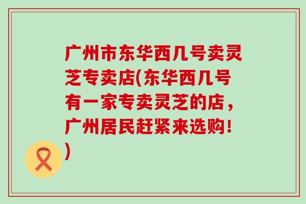 广州市东华西几号卖灵芝专卖店(东华西几号有一家专卖灵芝的店，广州居民赶紧来选购！)