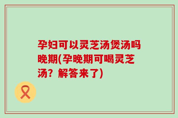 孕妇可以灵芝汤煲汤吗晚期(孕晚期可喝灵芝汤？解答来了)