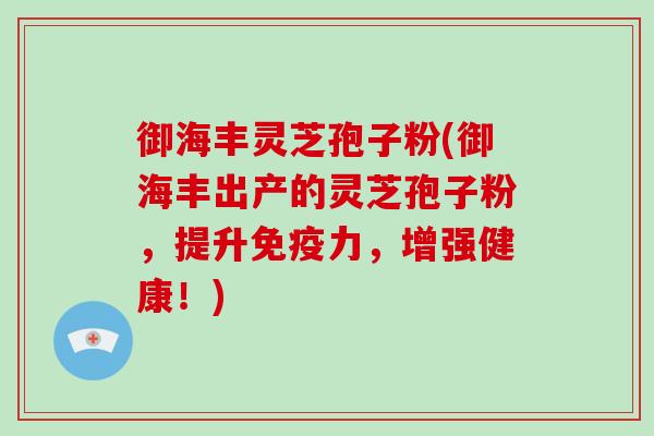 御海丰灵芝孢子粉(御海丰出产的灵芝孢子粉，提升免疫力，增强健康！)