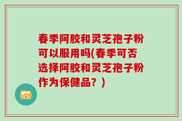 春季阿胶和灵芝孢子粉可以服用吗(春季可否选择阿胶和灵芝孢子粉作为保健品？)