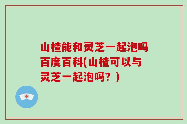 山楂能和灵芝一起泡吗百度百科(山楂可以与灵芝一起泡吗？)