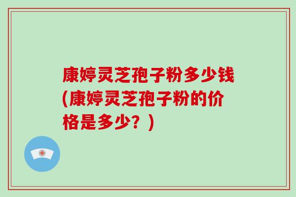 康婷灵芝孢子粉多少钱(康婷灵芝孢子粉的价格是多少？)