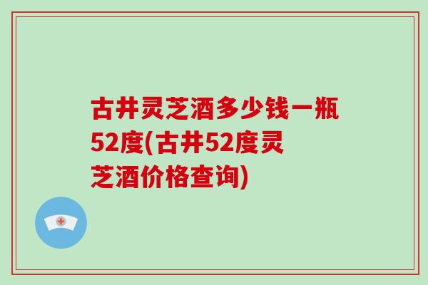 古井灵芝酒多少钱一瓶52度(古井52度灵芝酒价格查询)