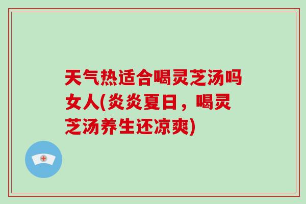 天气热适合喝灵芝汤吗女人(炎炎夏日，喝灵芝汤养生还凉爽)