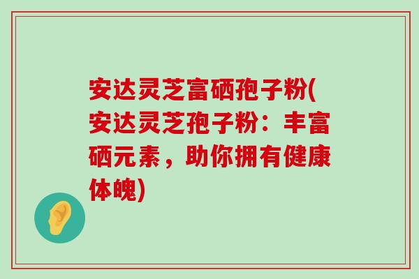 安达灵芝富硒孢子粉(安达灵芝孢子粉：丰富硒元素，助你拥有健康体魄)