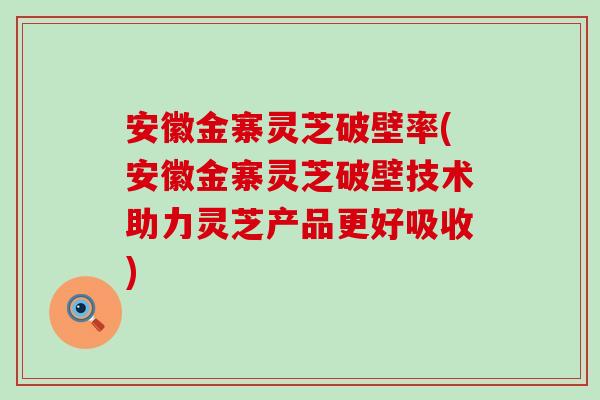 安徽金寨灵芝破壁率(安徽金寨灵芝破壁技术助力灵芝产品更好吸收)