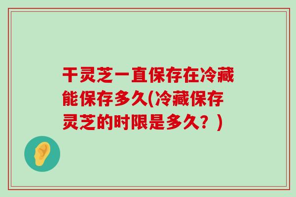 干灵芝一直保存在冷藏能保存多久(冷藏保存灵芝的时限是多久？)