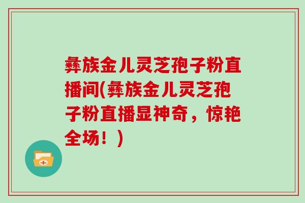 彝族金儿灵芝孢子粉直播间(彝族金儿灵芝孢子粉直播显神奇，惊艳全场！)