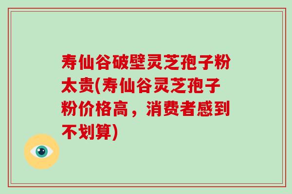 寿仙谷破壁灵芝孢子粉太贵(寿仙谷灵芝孢子粉价格高，消费者感到不划算)