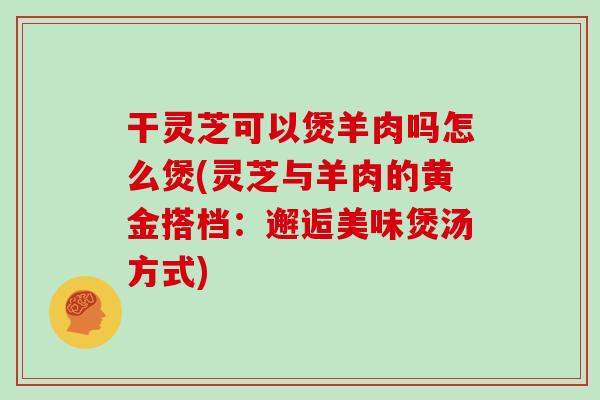 干灵芝可以煲羊肉吗怎么煲(灵芝与羊肉的黄金搭档：邂逅美味煲汤方式)