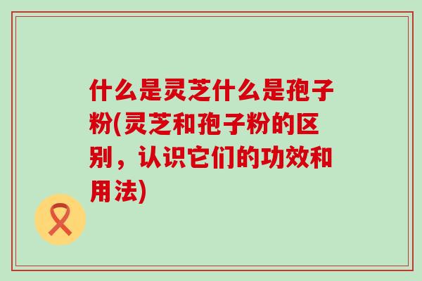 什么是灵芝什么是孢子粉(灵芝和孢子粉的区别，认识它们的功效和用法)