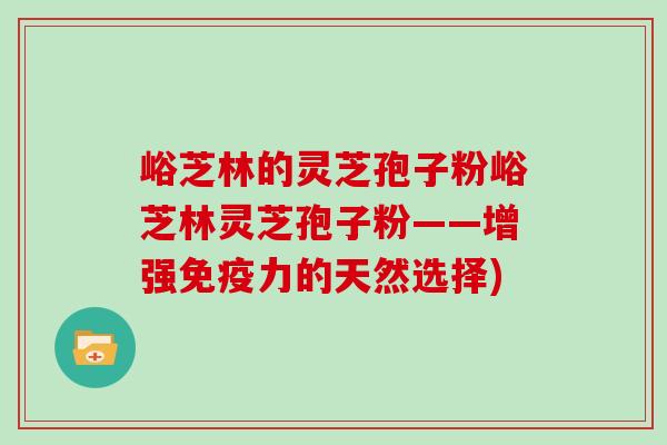 峪芝林的灵芝孢子粉峪芝林灵芝孢子粉——增强免疫力的天然选择)