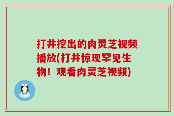 打井挖出的肉灵芝视频播放(打井惊现罕见生物！观看肉灵芝视频)