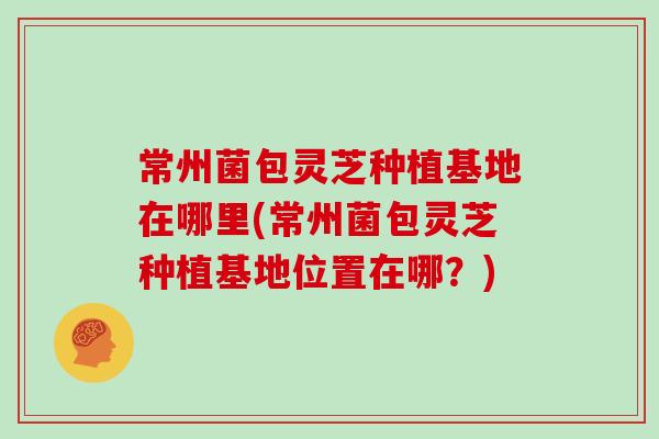 常州菌包灵芝种植基地在哪里(常州菌包灵芝种植基地位置在哪？)