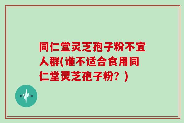 同仁堂灵芝孢子粉不宜人群(谁不适合食用同仁堂灵芝孢子粉？)