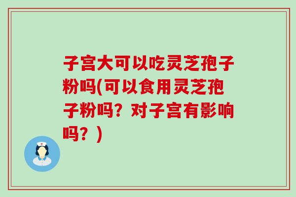 子宫大可以吃灵芝孢子粉吗(可以食用灵芝孢子粉吗？对子宫有影响吗？)