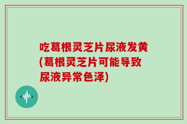 吃葛根灵芝片尿液发黄(葛根灵芝片可能导致尿液异常色泽)