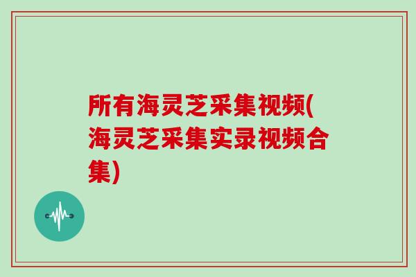 所有海灵芝采集视频(海灵芝采集实录视频合集)