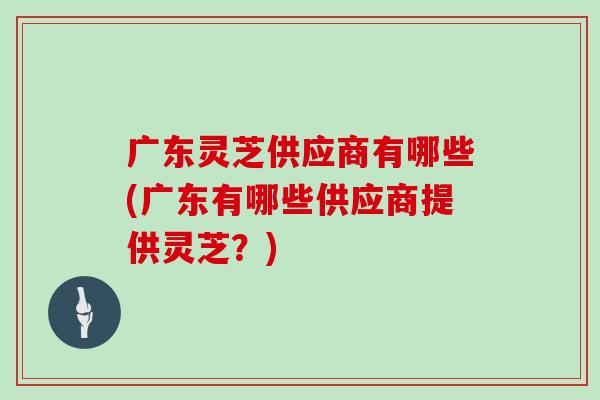 广东灵芝供应商有哪些(广东有哪些供应商提供灵芝？)