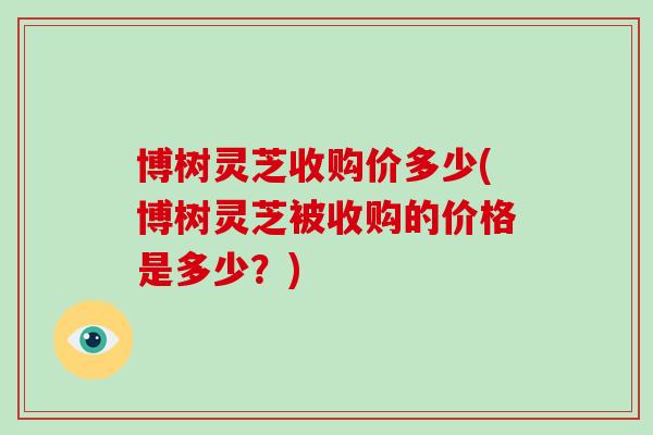 博树灵芝收购价多少(博树灵芝被收购的价格是多少？)