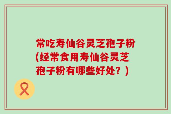 常吃寿仙谷灵芝孢子粉(经常食用寿仙谷灵芝孢子粉有哪些好处？)