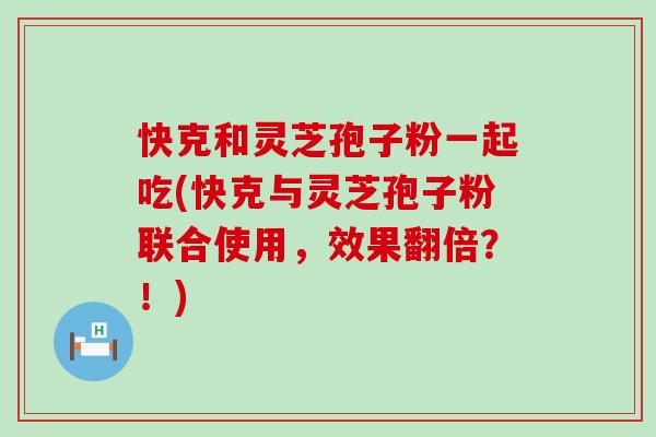 快克和灵芝孢子粉一起吃(快克与灵芝孢子粉联合使用，效果翻倍？！)