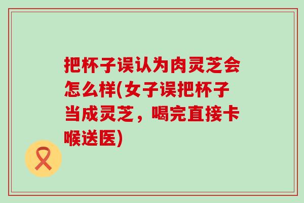 把杯子误认为肉灵芝会怎么样(女子误把杯子当成灵芝，喝完直接卡喉送医)