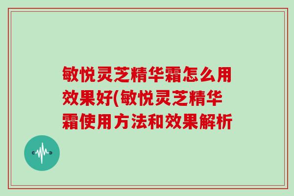 敏悦灵芝精华霜怎么用效果好(敏悦灵芝精华霜使用方法和效果解析