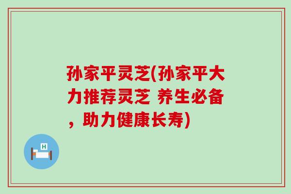 孙家平灵芝(孙家平大力推荐灵芝 养生必备，助力健康长寿)