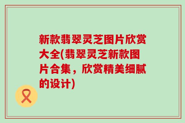 新款翡翠灵芝图片欣赏大全(翡翠灵芝新款图片合集，欣赏精美细腻的设计)