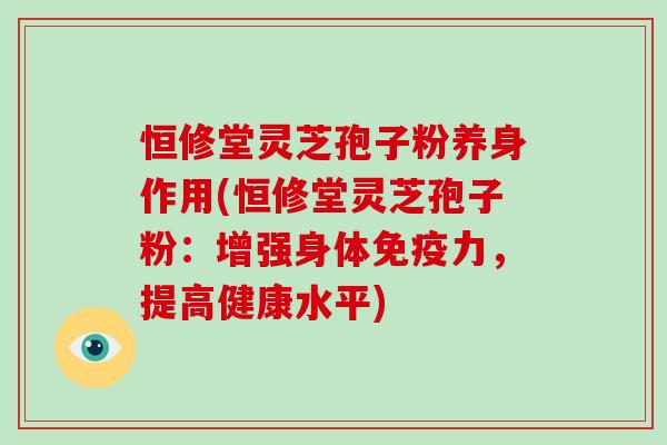 恒修堂灵芝孢子粉养身作用(恒修堂灵芝孢子粉：增强身体免疫力，提高健康水平)