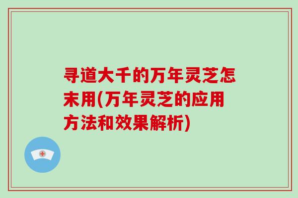 寻道大千的万年灵芝怎末用(万年灵芝的应用方法和效果解析)