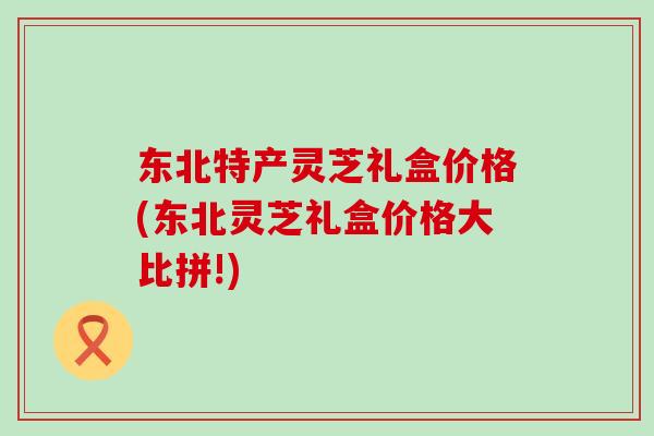 东北特产灵芝礼盒价格(东北灵芝礼盒价格大比拼!)