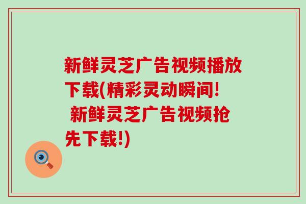 新鲜灵芝广告视频播放下载(精彩灵动瞬间! 新鲜灵芝广告视频抢先下载!)