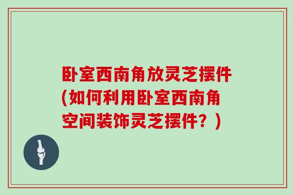 卧室西南角放灵芝摆件(如何利用卧室西南角空间装饰灵芝摆件？)