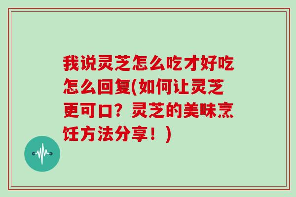 我说灵芝怎么吃才好吃怎么回复(如何让灵芝更可口？灵芝的美味烹饪方法分享！)