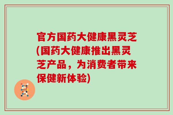 官方国药大健康黑灵芝(国药大健康推出黑灵芝产品，为消费者带来保健新体验)