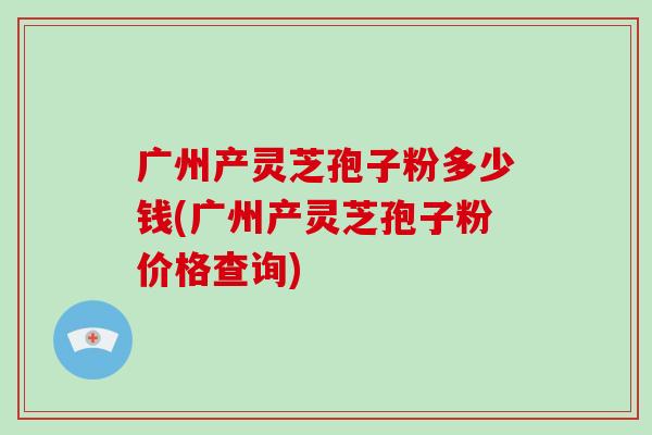 广州产灵芝孢子粉多少钱(广州产灵芝孢子粉价格查询)