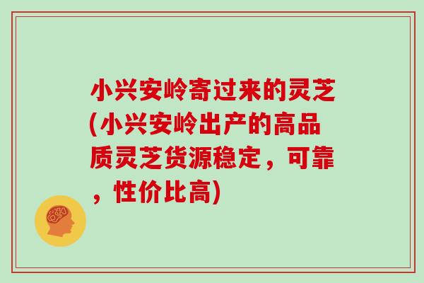 小兴安岭寄过来的灵芝(小兴安岭出产的高品质灵芝货源稳定，可靠，性价比高)