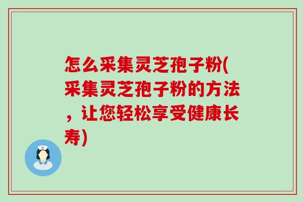 怎么采集灵芝孢子粉(采集灵芝孢子粉的方法，让您轻松享受健康长寿)